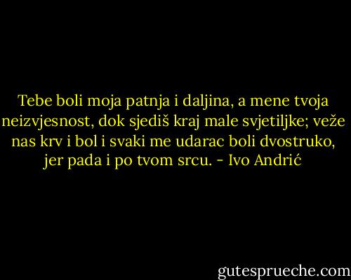 Tebe boli moja patnja i daljina, a mene tvoja neizvjesnost, dok sjediš kraj male svjetiljke; veže nas krv i bol i svaki me udarac boli dvostruko, jer pada i po tvom srcu. - Ivo Andrić