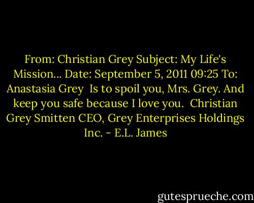 From: Christian Grey<br />Subject: My Life's Mission...<br />Date: September 5, 2011 09:25<br />To: Anastasia Grey<br /><br />Is to spoil you, Mrs. Grey.<br />And keep you safe because I love you.<br /><br />Christian Grey<br />Smitten CEO, Grey Enterprises Holdings Inc. - E.L. James