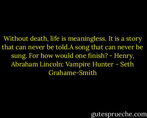 Without death, life is meaningless. It is a story that can never be told.A song that can never be sung. For how would one finish? - Henry, Abraham Lincoln: Vampire Hunter - Seth Grahame-Smith