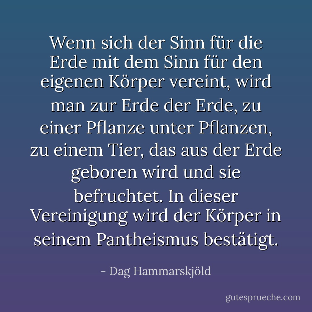 Wenn sich der Sinn für die Erde mit dem Sinn für den eigenen Körper vereint, wird man zur Erde der Erde, zu einer Pflanze unter Pflanzen, zu einem Tier, das aus der Erde geboren wird und sie befruchtet. In dieser Vereinigung wird der Körper in seinem Pantheismus bestätigt. - Dag Hammarskjöld<