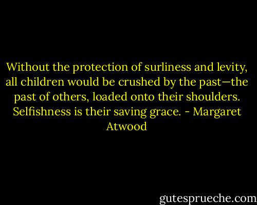 Without the protection of surliness and levity, all children would be crushed by the past—the past of others, loaded onto their shoulders. Selfishness is their saving grace. - Margaret Atwood