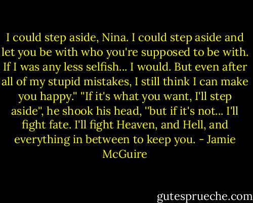 I could step aside, Nina. I could step aside and let you be with who you're supposed to be with. If I was any less selfish... I would. But even after all of my stupid mistakes, I still think I can make you happy.''<br />''If it's what you want, I'll step aside'', he shook his head, ''but if it's not... I'll fight fate. I'll fight Heaven, and Hell, and everything in between to keep you. - Jamie McGuire