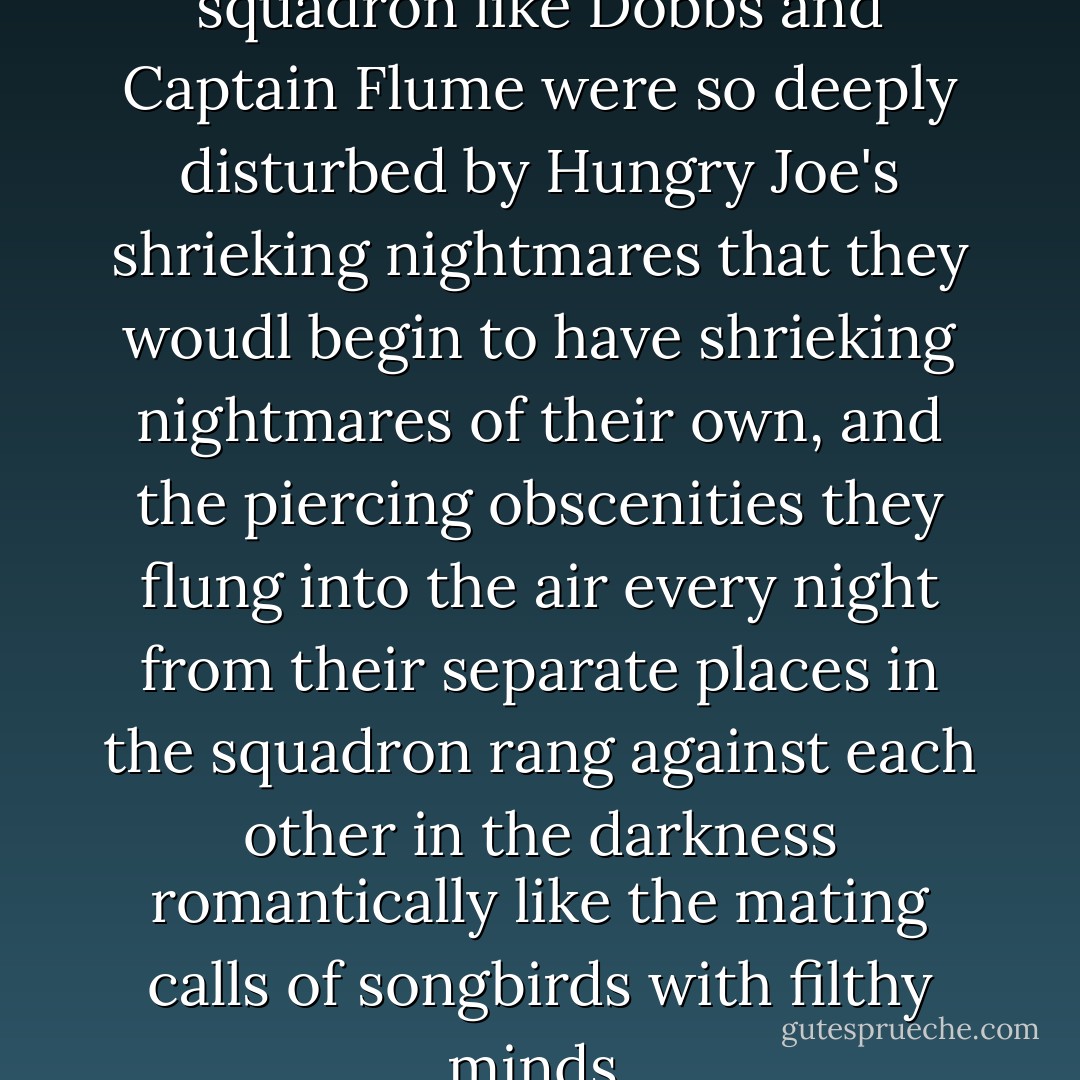 Impressionable men in the squadron like Dobbs and Captain Flume were so deeply disturbed by Hungry Joe's shrieking nightmares that they woudl begin to have shrieking nightmares of their own, and the piercing obscenities they flung into the air every night from their separate places in the squadron rang against each other in the darkness romantically like the mating calls of songbirds with filthy minds. - Joseph Heller