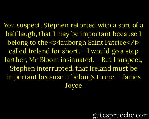 You suspect, Stephen retorted with a sort of a half laugh, that I may be important because I belong to the <i>fauborgh Saint Patrice</i> called Ireland for short.<br />—I would go a step farther, Mr Bloom insinuated.<br />—But I suspect, Stephen interrupted, that Ireland must be important because it belongs to me. - James Joyce