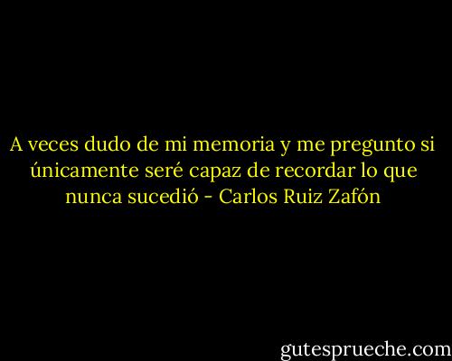 A veces dudo de mi memoria y me pregunto si únicamente seré capaz de recordar lo que nunca sucedió - Carlos Ruiz Zafón