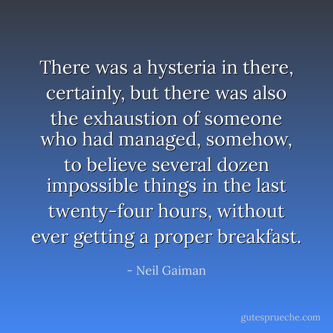 There was a hysteria in there, certainly, but there was also the exhaustion of someone who had managed, somehow, to believe several dozen impossible things in the last twenty-four hours, without ever getting a proper breakfast. - Neil Gaiman