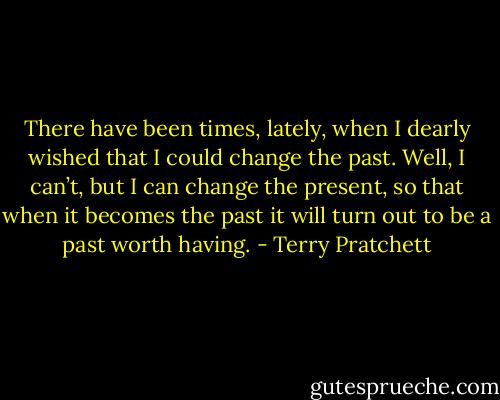 There have been times, lately, when I dearly wished that I could change the past. Well, I can’t, but I can change the present, so that when it becomes the past it will turn out to be a past worth having. - Terry Pratchett