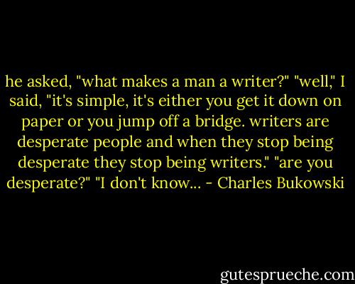 he asked, "what makes a man a<br />writer?"<br />"well," I said, "it's simple, it's either you<br />get it down on paper or you jump off a<br />bridge.<br />writers are desperate people and when they stop<br />being desperate they stop being<br />writers."<br />"are you desperate?"<br />"I don't know... - Charles Bukowski