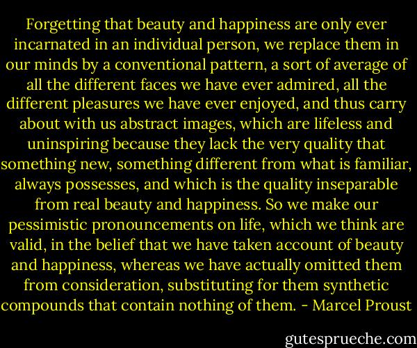 Forgetting that beauty and happiness are only ever incarnated in an individual person, we replace them in our minds by a conventional pattern, a sort of average of all the different faces we have ever admired, all the different pleasures we have ever enjoyed, and thus carry about with us abstract images, which are lifeless and uninspiring because they lack the very quality that something new, something different from what is familiar, always possesses, and which is the quality inseparable from real beauty and happiness. So we make our pessimistic pronouncements on life, which we think are valid, in the belief that we have taken account of beauty and happiness, whereas we have actually omitted them from consideration, substituting for them synthetic compounds that contain nothing of them. - Marcel Proust