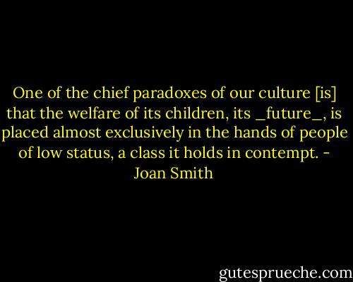 One of the chief paradoxes of our culture [is] that the welfare of its children, its _future_, is placed almost exclusively in the hands of people of low status, a class it holds in contempt. - Joan Smith