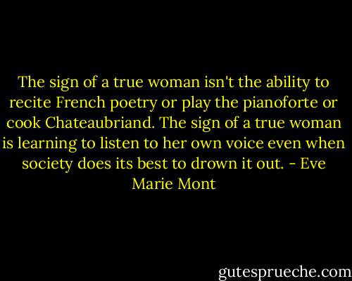 The sign of a true woman isn't the ability to recite French poetry or play the pianoforte or cook Chateaubriand. The sign of a true woman is learning to listen to her own voice even when society does its best to drown it out. - Eve Marie Mont