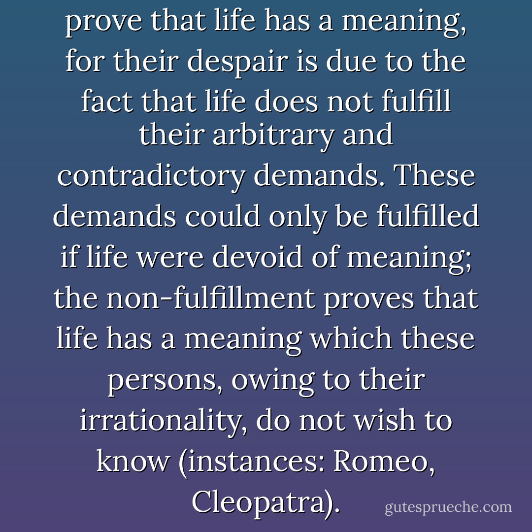 Suicides also involuntarily prove that life has a meaning, for their despair is due to the fact that life does not fulfill their arbitrary and contradictory demands. These demands could only be fulfilled if life were devoid of meaning; the non-fulfillment proves that life has a meaning which these persons, owing to their irrationality, do not wish to know (instances: Romeo, Cleopatra). - Vladimir Sergeyevich Solovyov