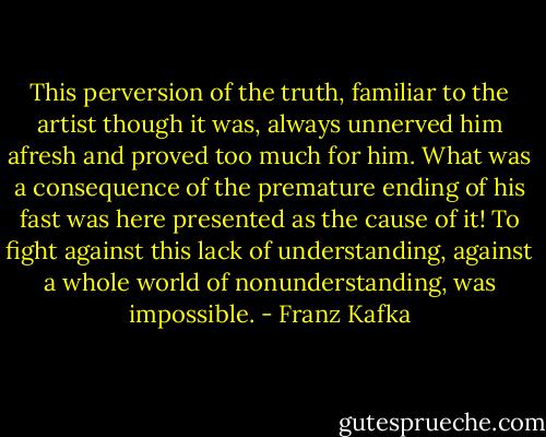 This perversion of the truth, familiar to the artist though it was, always unnerved him afresh and proved too much for him. What was a consequence of the premature ending of his fast was here presented as the cause of it! To fight against this lack of understanding, against a whole world of nonunderstanding, was impossible. - Franz Kafka
