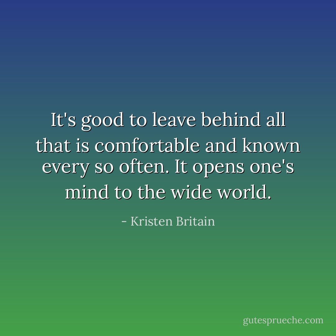 It's good to leave behind all that is comfortable and known every so often. It opens one's mind to the wide world. - Kristen Britain