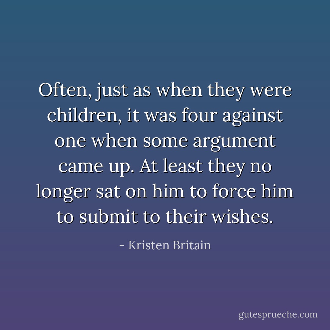 Often, just as when they were children, it was four against one when some argument came up. At least they no longer sat on him to force him to submit to their wishes. - Kristen Britain