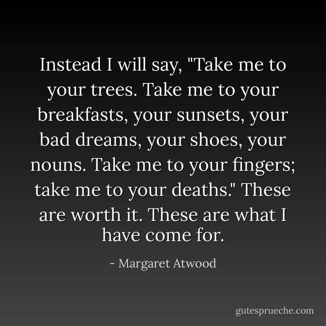 Instead I will say, "Take me to your trees. Take me to your breakfasts, your sunsets, your bad dreams, your shoes, your nouns. Take me to your fingers; take me to your deaths." These are worth it. These are what I have come for. - Margaret Atwood