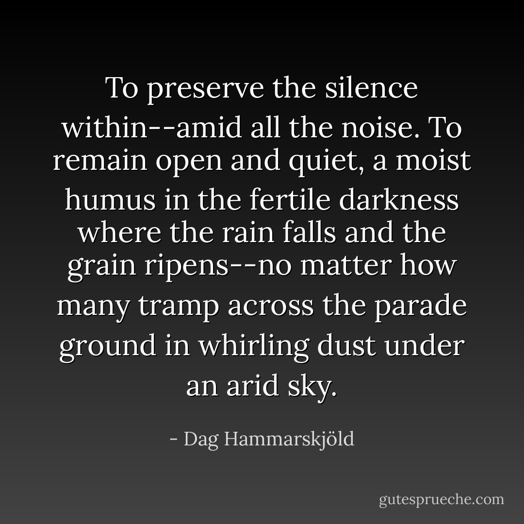 To preserve the silence within--amid all the noise. To remain open and quiet, a moist humus in the fertile darkness where the rain falls and the grain ripens--no matter how many tramp across the parade ground in whirling dust under an arid sky. - Dag Hammarskjöld