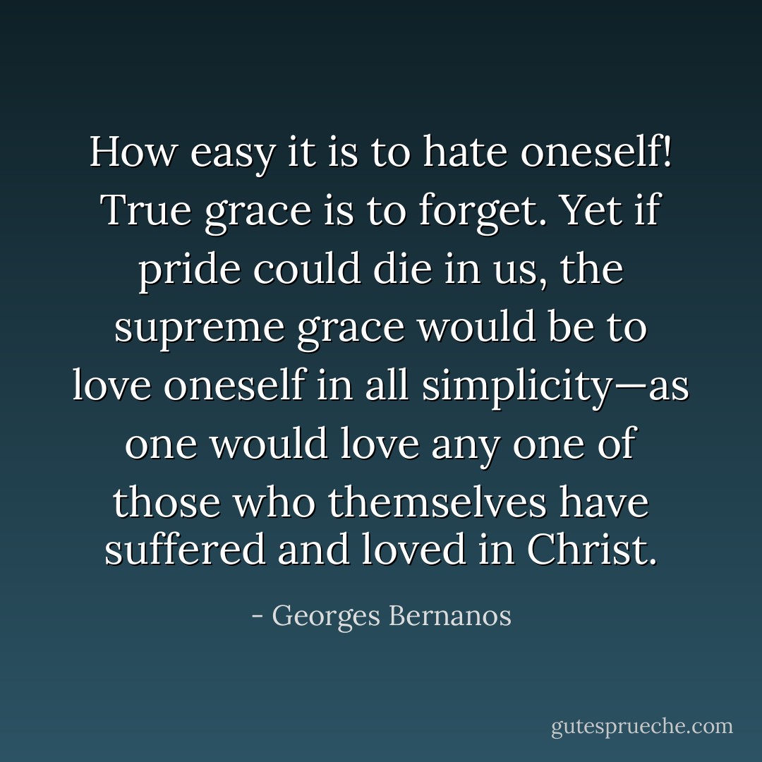 How easy it is to hate oneself! True grace is to forget. Yet if pride could die in us, the supreme grace would be to love oneself in all simplicity—as one would love any one of those who themselves have suffered and loved in Christ. - Georges Bernanos