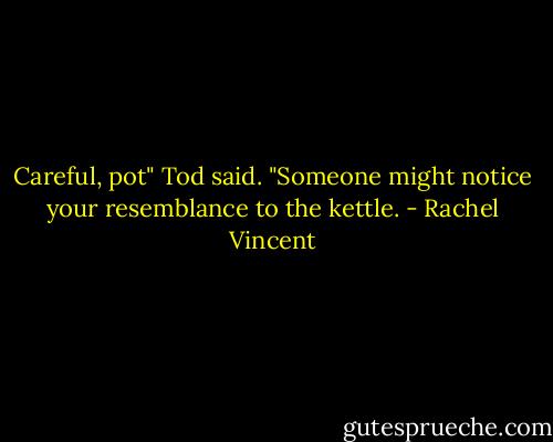 Careful, pot" Tod said. "Someone might notice your resemblance to the kettle. - Rachel Vincent