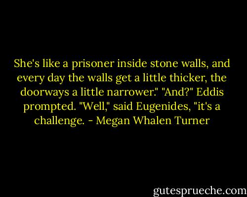 She's like a prisoner inside stone walls, and every day the walls get a little thicker, the doorways a little narrower."<br />"And?" Eddis prompted.<br />"Well," said Eugenides, "it's a challenge. - Megan Whalen Turner