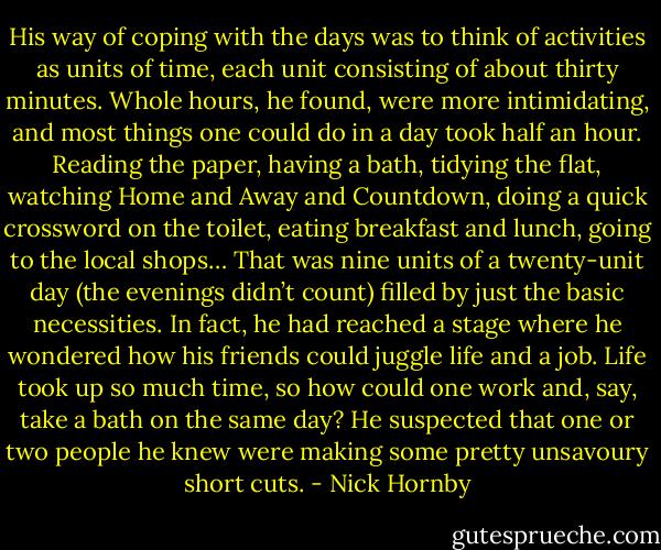 His way of coping with the days was to think of activities as units of time, each unit consisting of about thirty minutes. Whole hours, he found, were more intimidating, and most things one could do in a day took half an hour. Reading the paper, having a bath, tidying the flat, watching Home and Away and Countdown, doing a quick crossword on the toilet, eating breakfast and lunch, going to the local shops… That was nine units of a twenty-unit day (the evenings didn’t count) filled by just the basic necessities. In fact, he had reached a stage where he wondered how his friends could juggle life and a job. Life took up so much time, so how could one work and, say, take a bath on the same day? He suspected that one or two people he knew were making some pretty unsavoury short cuts. - Nick Hornby