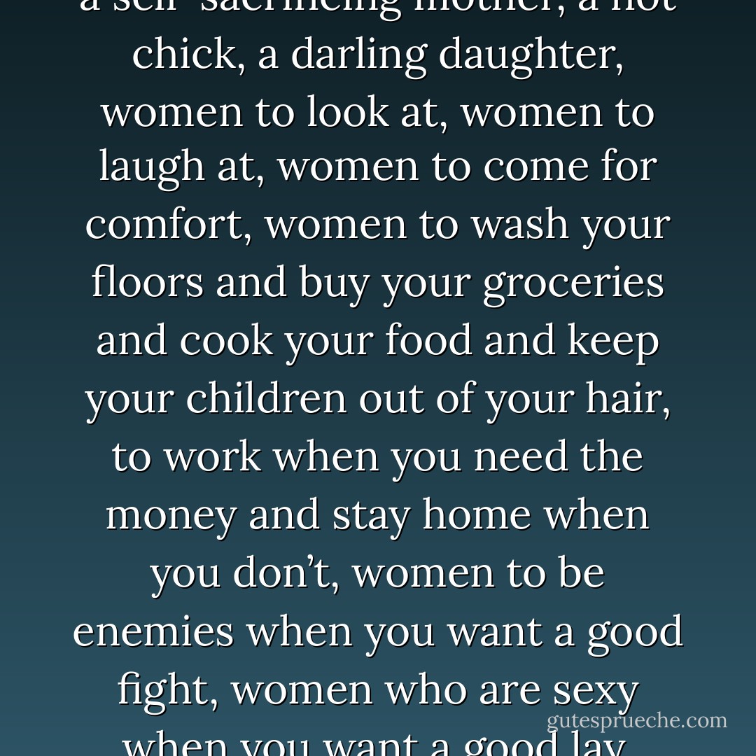 This is the underside of my world.<br /><br />Of course you don’t want me to be stupid, bless you! you only want to make sure you’re intelligent. You don’t want me to commit suicide; you only want me to be gratefully aware of my dependency. You don’t want me to despise myself; you only want the flattering deference to you that you consider a spontaneous tribute to your natural qualities. You don’t want me to lose my soul; you only want what everybody wants, things to go your way; you want a devoted helpmeet, a self-sacrificing mother, a hot chick, a darling daughter, women to look at, women to laugh at, women to come for comfort, women to wash your floors and buy your groceries and cook your food and keep your children out of your hair, to work when you need the money and stay home when you don’t, women to be enemies when you want a good fight, women who are sexy when you want a good lay, women who don’t complain, women who don’t nag or push, women who don’t hate you really, women who know their job and above all—women who lose. On top of it all, you sincerely require me to be happy; you are naively puzzled that I should be wretched and so full of venom in this the best of all possible worlds. Whatever can be the matter with me? But the mode is more than a little outworn.<br /><br />As my mother once said: the boys throw stones at the frogs in jest.<br /><br />But the frogs die in earnest. - Joanna Russ
