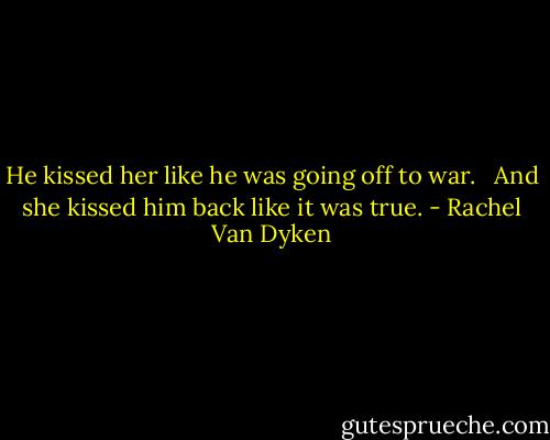 He kissed her like he was going off to war. <br /><br />And she kissed him back like it was true. - Rachel Van Dyken