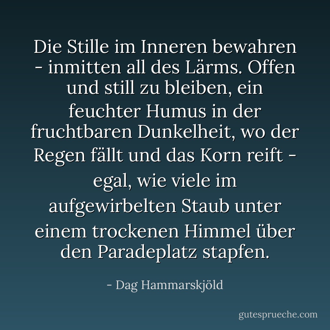 Die Stille im Inneren bewahren - inmitten all des Lärms. Offen und still zu bleiben, ein feuchter Humus in der fruchtbaren Dunkelheit, wo der Regen fällt und das Korn reift - egal, wie viele im aufgewirbelten Staub unter einem trockenen Himmel über den Paradeplatz stapfen. - Dag Hammarskjöld<