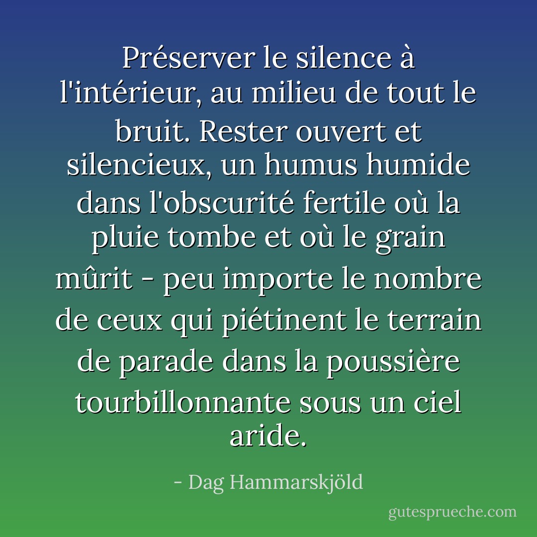 Préserver le silence à l'intérieur, au milieu de tout le bruit. Rester ouvert et silencieux, un humus humide dans l'obscurité fertile où la pluie tombe et où le grain mûrit - peu importe le nombre de ceux qui piétinent le terrain de parade dans la poussière tourbillonnante sous un ciel aride. - Dag Hammarskjöld