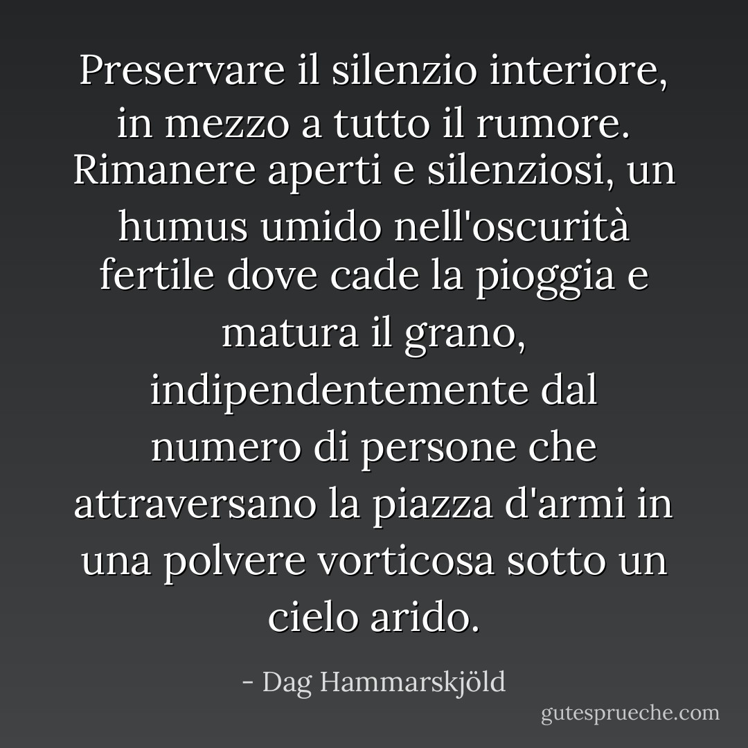 Preservare il silenzio interiore, in mezzo a tutto il rumore. Rimanere aperti e silenziosi, un humus umido nell'oscurità fertile dove cade la pioggia e matura il grano, indipendentemente dal numero di persone che attraversano la piazza d'armi in una polvere vorticosa sotto un cielo arido. - Dag Hammarskjöld