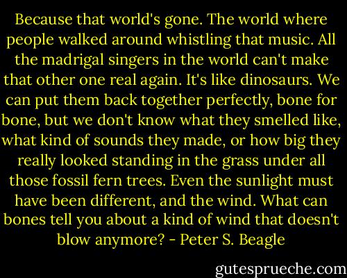 Because that world's gone. The world where people walked around whistling that music. All the madrigal singers in the world can't make that other one real again. It's like dinosaurs. We can put them back together perfectly, bone for bone, but we don't know what they smelled like, what kind of sounds they made, or how big they really looked standing in the grass under all those fossil fern trees. Even the sunlight must have been different, and the wind. What can bones tell you about a kind of wind that doesn't blow anymore? - Peter S. Beagle