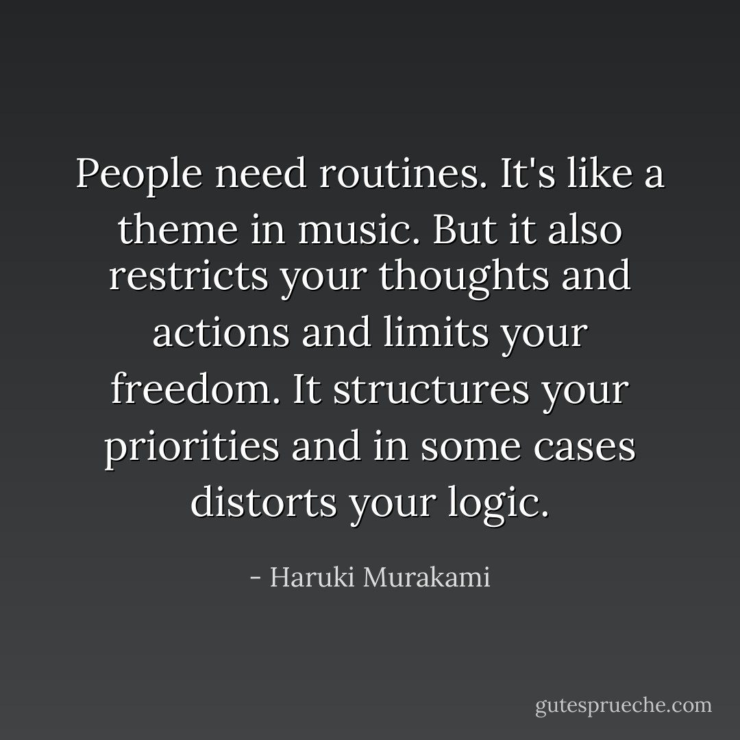 People need routines. It's like a theme in music. But it also restricts your thoughts and actions and limits your freedom. It structures your priorities and in some cases distorts your logic. - Haruki Murakami