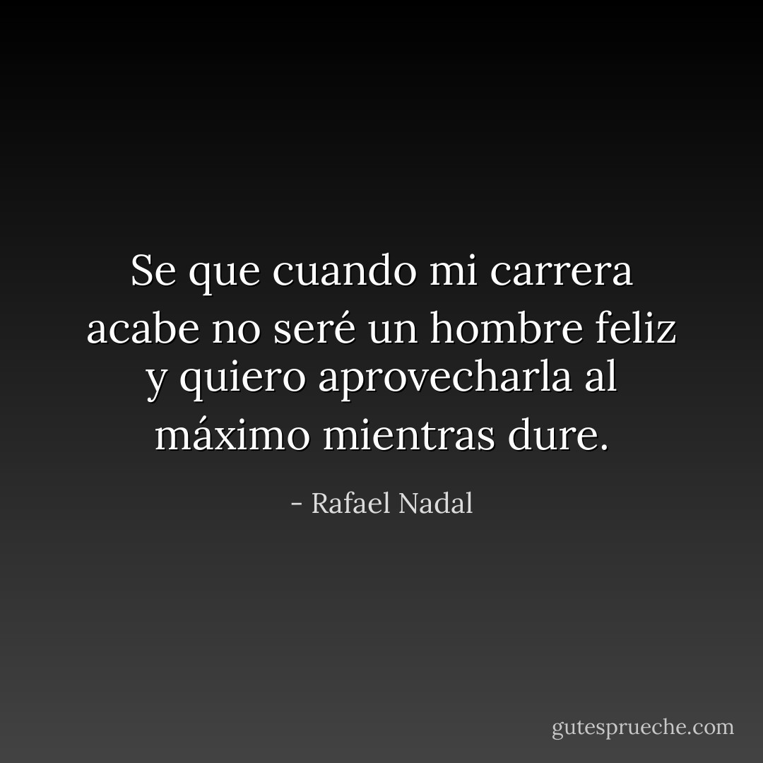 Se que cuando mi carrera acabe no seré un hombre feliz y quiero aprovecharla al máximo mientras dure. - Rafael Nadal