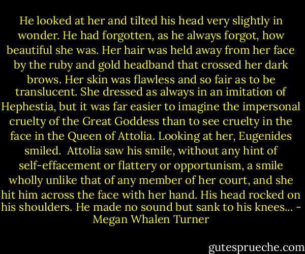 He looked at her and tilted his head very slightly in wonder. He had forgotten, as he always forgot, how beautiful she was. Her hair was held away from her face by the ruby and gold headband that crossed her dark brows. Her skin was flawless and so fair as to be translucent. She dressed as always in an imitation of Hephestia, but it was far easier to imagine the impersonal cruelty of the Great Goddess than to see cruelty in the face in the Queen of Attolia. Looking at her, Eugenides smiled. <br />Attolia saw his smile, without any hint of self-effacement or flattery or opportunism, a smile wholly unlike that of any member of her court, and she hit him across the face with her hand. His head rocked on his shoulders. He made no sound but sank to his knees... - Megan Whalen Turner