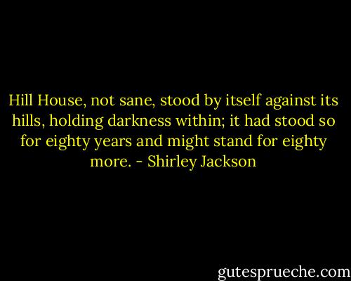 Hill House, not sane, stood by itself against its hills, holding darkness within; it had stood so for eighty years and might stand for eighty more. - Shirley Jackson