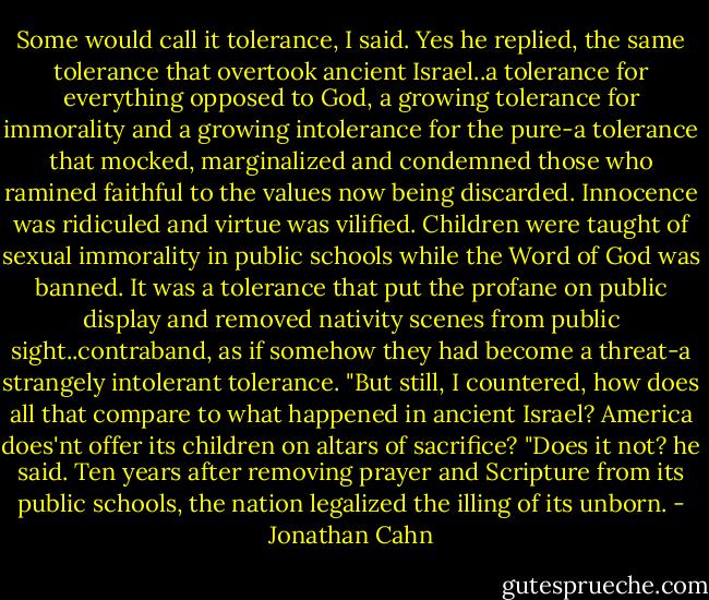 Some would call it tolerance, I said. Yes he replied, the same tolerance that overtook ancient Israel..a tolerance for everything opposed to God, a growing tolerance for immorality and a growing intolerance for the pure-a tolerance that mocked, marginalized and condemned those who ramined faithful to the values now being discarded. Innocence was ridiculed and virtue was vilified. Children were taught of sexual immorality in public schools while the Word of God was banned. It was a tolerance that put the profane on public display and removed nativity scenes from public sight..contraband, as if somehow they had become a threat-a strangely intolerant tolerance. "But still, I countered, how does all that compare to what happened in ancient Israel? America does'nt offer its children on altars of sacrifice? "Does it not? he said. Ten years after removing prayer and Scripture from its public schools, the nation legalized the illing of its unborn. - Jonathan Cahn
