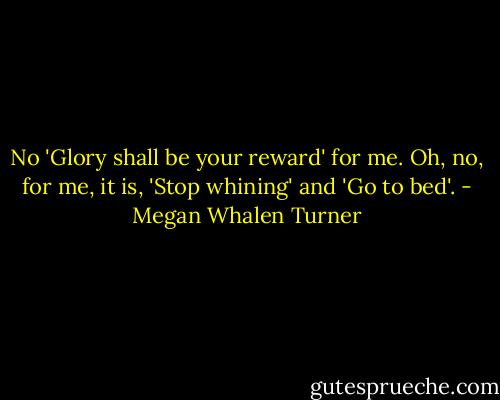 No 'Glory shall be your reward' for me. Oh, no, for me, it is, 'Stop whining' and 'Go to bed'. - Megan Whalen Turner