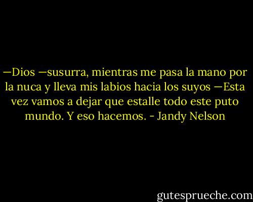 —Dios —susurra, mientras me pasa la mano por la nuca y lleva mis labios hacia los suyos<br />—Esta vez vamos a dejar que estalle todo este puto mundo.<br />Y eso hacemos. - Jandy Nelson