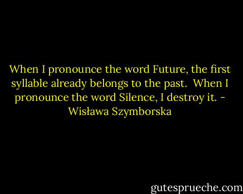 When I pronounce the word Future,<br />the first syllable already belongs to the past.<br /><br />When I pronounce the word Silence,<br />I destroy it. - Wisława Szymborska