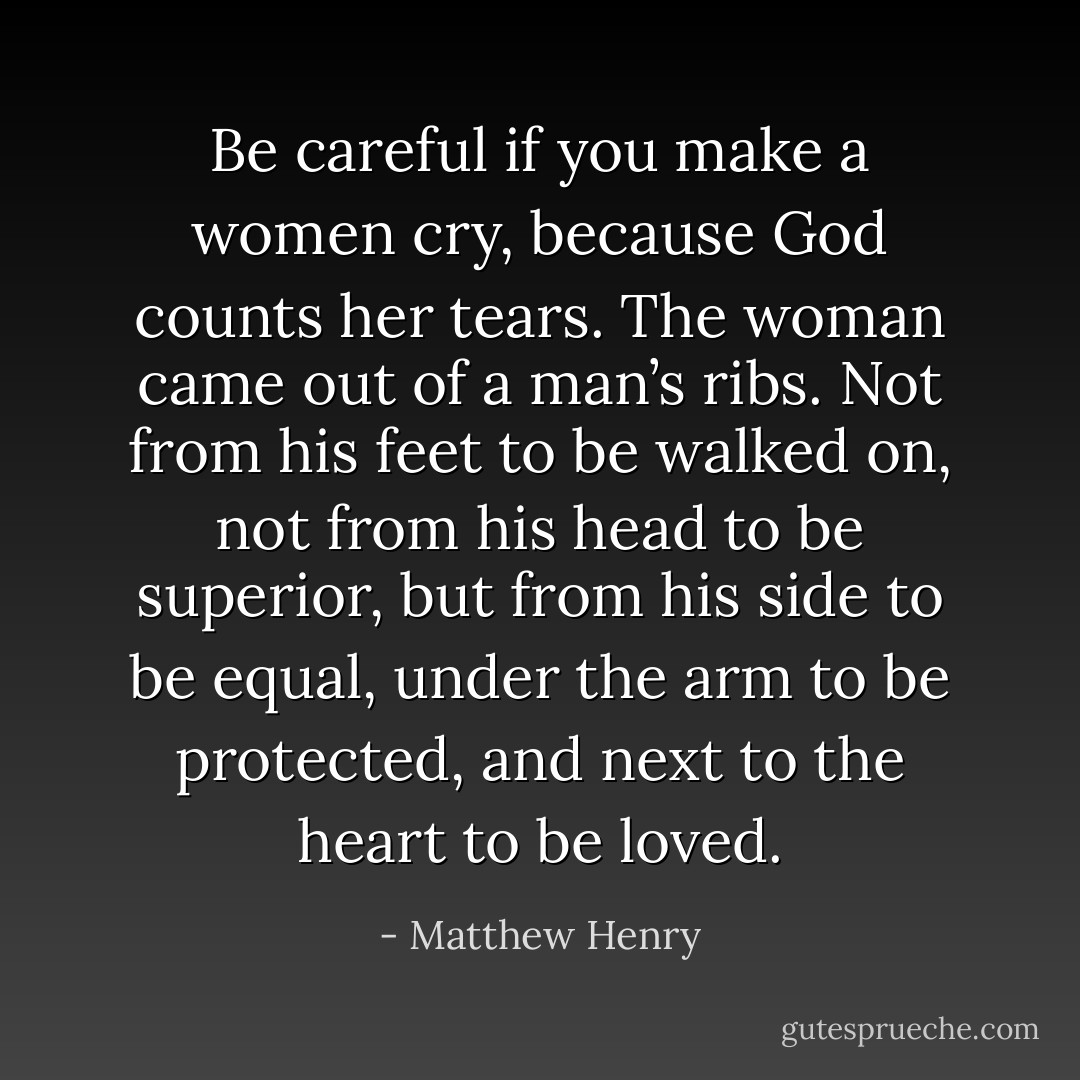 Be careful if you make a women cry, because God counts her tears. The woman came out of a man’s ribs. Not from his feet to be walked on, not from his head to be superior, but from his side to be equal, under the arm to be protected, and next to the heart to be loved. - Matthew Henry