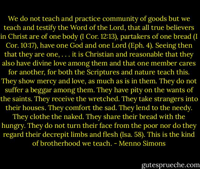 We do not teach and practice community of goods but we teach and testify the Word of the Lord, that all true believers in Christ are of one body (I Cor. 12:13), partakers of one bread (I Cor. 10:17), have one God and one Lord (Eph. 4). Seeing then that they are one, . . . it is Christian and reasonable that they also have divine love among them and that one member cares for another, for both the Scriptures and nature teach this. They show mercy and love, as much as is in them. They do not suffer a beggar among them. They have pity on the wants of the saints. They receive the wretched. They take strangers into their houses. They comfort the sad. They lend to the needy. They clothe the naked. They share their bread with the hungry. They do not turn their face from the poor nor do they regard their decrepit limbs and flesh (Isa. 58). This is the kind of brotherhood we teach. - Menno Simons