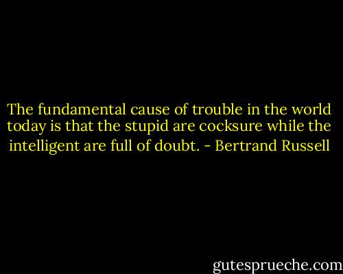 The fundamental cause of trouble in the world today is that the stupid are cocksure while the intelligent are full of doubt. - Bertrand Russell