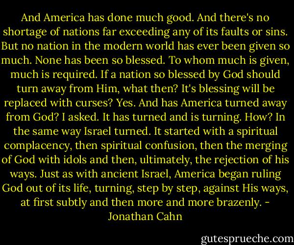 And America has done much good. And there's no shortage of nations far exceeding any of its faults or sins. But no nation in the modern world has ever been given so much. None has been so blessed. To whom much is given, much is required. If a nation so blessed by God should turn away from Him, what then? It's blessing will be replaced with curses? Yes. And has America turned away from God? I asked. It has turned and is turning. How? In the same way Israel turned. It started with a spiritual complacency, then spiritual confusion, then the merging of God with idols and then, ultimately, the rejection of his ways. Just as with ancient Israel, America began ruling God out of its life, turning, step by step, against His ways, at first subtly and then more and more brazenly. - Jonathan Cahn