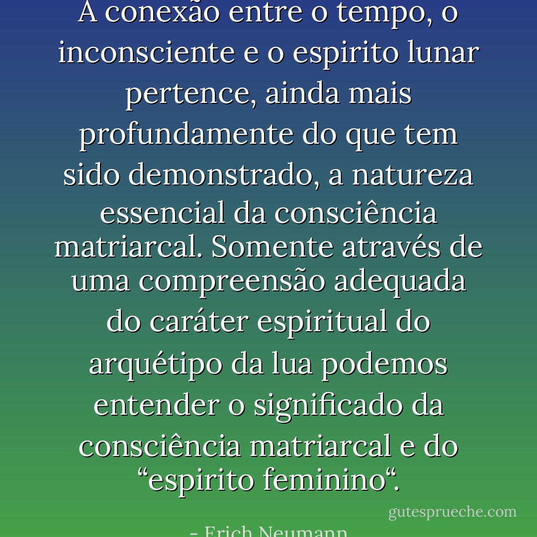 A conexão entre o tempo, o inconsciente e o espirito lunar pertence, ainda mais profundamente do que tem sido demonstrado, a natureza essencial da consciência matriarcal. Somente através de uma compreensão adequada do caráter espiritual do arquétipo da lua podemos entender o significado da consciência matriarcal e do “espirito feminino“. - Erich Neumann