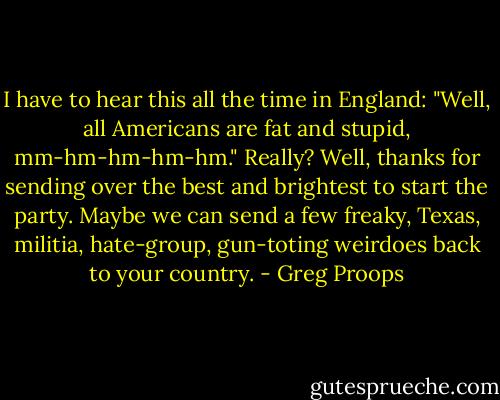 I have to hear this all the time in England: "Well, all Americans are fat and stupid, mm-hm-hm-hm-hm." Really? Well, thanks for sending over the best and brightest to start the party. Maybe we can send a few freaky, Texas, militia, hate-group, gun-toting weirdoes back to your country. - Greg Proops