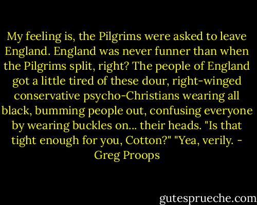 My feeling is, the Pilgrims were asked to leave England. England was never funner than when the Pilgrims split, right? The people of England got a little tired of these dour, right-winged conservative psycho-Christians wearing all black, bumming people out, confusing everyone by wearing buckles on... their heads. "Is that tight enough for you, Cotton?" "Yea, verily. - Greg Proops