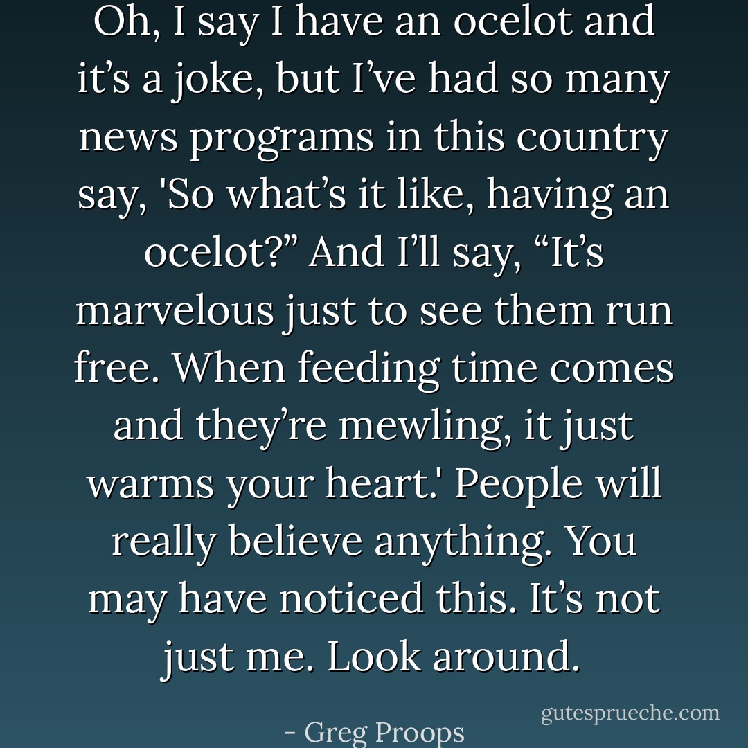 Oh, I say I have an ocelot and it’s a joke, but I’ve had so many news programs in this country say, 'So what’s it like, having an ocelot?” And I’ll say, “It’s marvelous just to see them run free. When feeding time comes and they’re mewling, it just warms your heart.' People will really believe anything. You may have noticed this. It’s not just me. Look around. - Greg Proops
