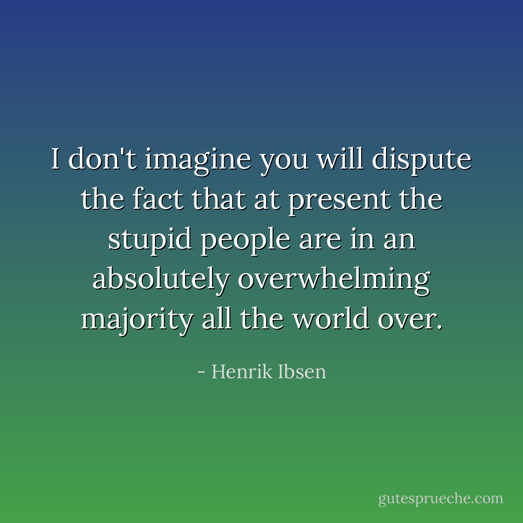 I don't imagine you will dispute the fact that at present the stupid people are in an absolutely overwhelming majority all the world over. - Henrik Ibsen