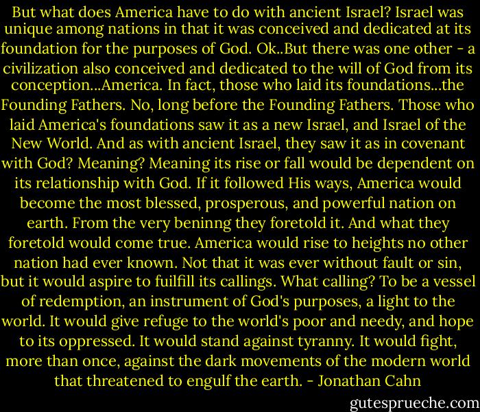 But what does America have to do with ancient Israel? Israel was unique among nations in that it was conceived and dedicated at its foundation for the purposes of God. Ok..But there was one other - a civilization also conceived and dedicated to the will of God from its conception...America. In fact, those who laid its foundations...the Founding Fathers. No, long before the Founding Fathers. Those who laid America's foundations saw it as a new Israel, and Israel of the New World. And as with ancient Israel, they saw it as in covenant with God? Meaning? Meaning its rise or fall would be dependent on its relationship with God. If it followed His ways, America would become the most blessed, prosperous, and powerful nation on earth. From the very beninng they foretold it. And what they foretold would come true. America would rise to heights no other nation had ever known. Not that it was ever without fault or sin, but it would aspire to fuilfill its callings. What calling? To be a vessel of redemption, an instrument of God's purposes, a light to the world. It would give refuge to the world's poor and needy, and hope to its oppressed. It would stand against tyranny. It would fight, more than once, against the dark movements of the modern world that threatened to engulf the earth. - Jonathan Cahn