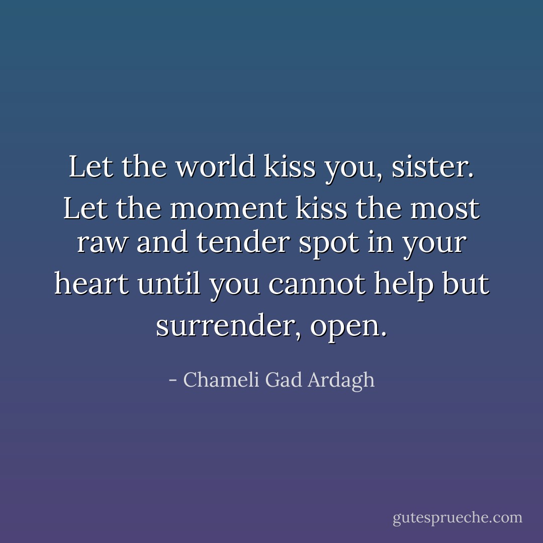 Let the world kiss you, sister. Let the moment kiss the most raw and tender spot in your heart until you cannot help but surrender, open. - Chameli Gad Ardagh